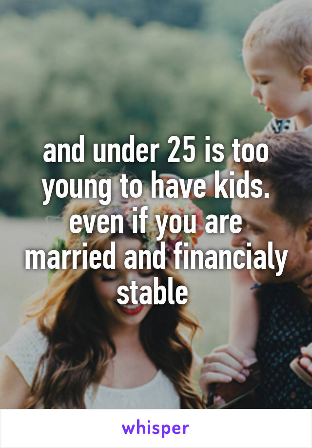 and under 25 is too young to have kids. even if you are married and financialy stable 