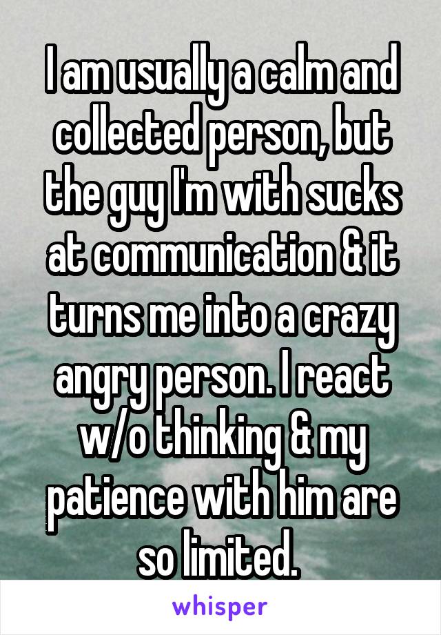 I am usually a calm and collected person, but the guy I'm with sucks at communication & it turns me into a crazy angry person. I react w/o thinking & my patience with him are so limited. 