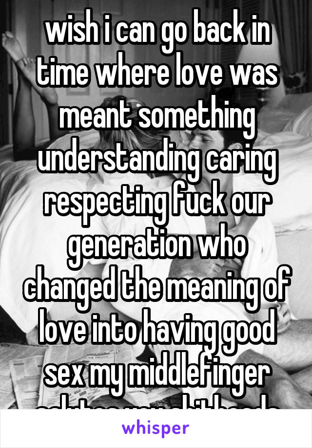 wish i can go back in time where love was meant something understanding caring respecting fuck our generation who changed the meaning of love into having good sex my middlefinger salutes you shitheads