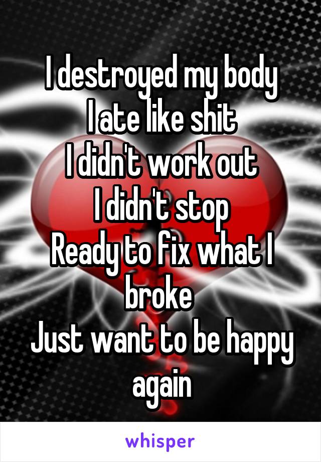 I destroyed my body
I ate like shit
I didn't work out
I didn't stop
Ready to fix what I broke 
Just want to be happy again