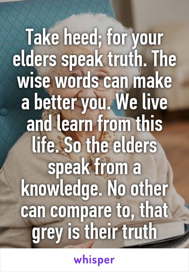 Take heed; for your elders speak truth. The wise words can make a better you. We live and learn from this life. So the elders speak from a knowledge. No other can compare to, that grey is their truth