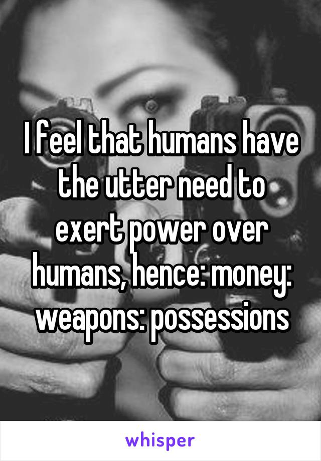 I feel that humans have the utter need to exert power over humans, hence: money: weapons: possessions