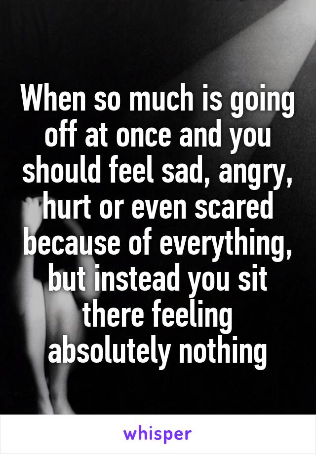 When so much is going off at once and you should feel sad, angry, hurt or even scared because of everything, but instead you sit there feeling absolutely nothing