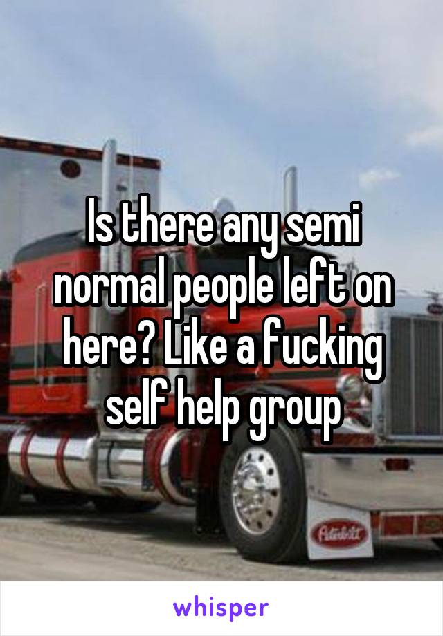 Is there any semi normal people left on here? Like a fucking self help group