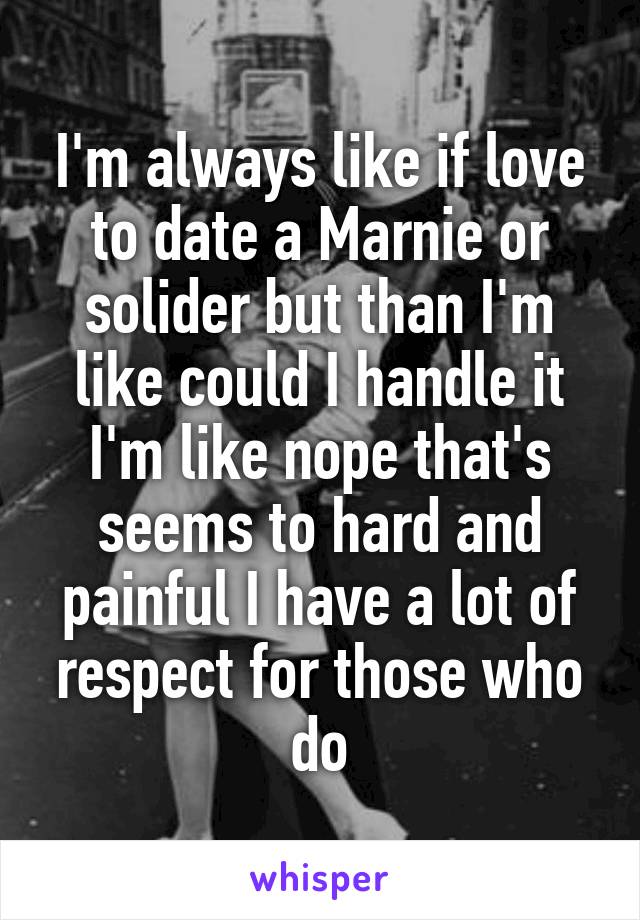 I'm always like if love to date a Marnie or solider but than I'm like could I handle it I'm like nope that's seems to hard and painful I have a lot of respect for those who do