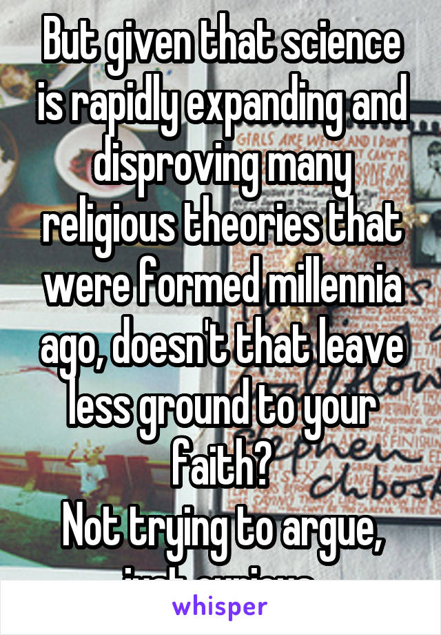 But given that science is rapidly expanding and disproving many religious theories that were formed millennia ago, doesn't that leave less ground to your faith?
Not trying to argue, just curious.