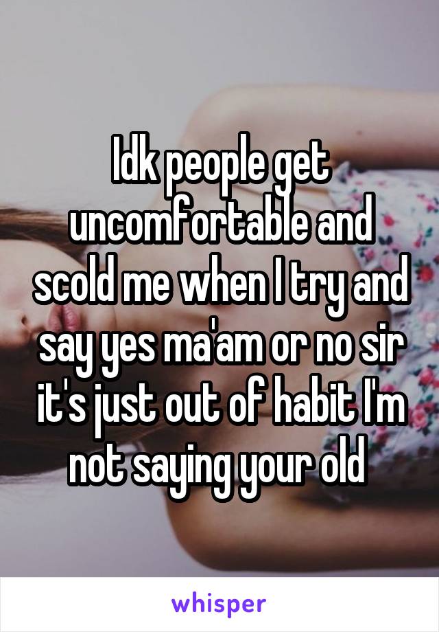 Idk people get uncomfortable and scold me when I try and say yes ma'am or no sir it's just out of habit I'm not saying your old 