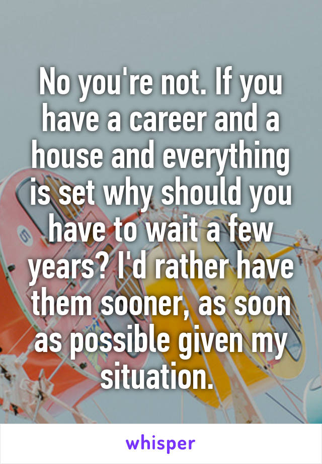 No you're not. If you have a career and a house and everything is set why should you have to wait a few years? I'd rather have them sooner, as soon as possible given my situation. 