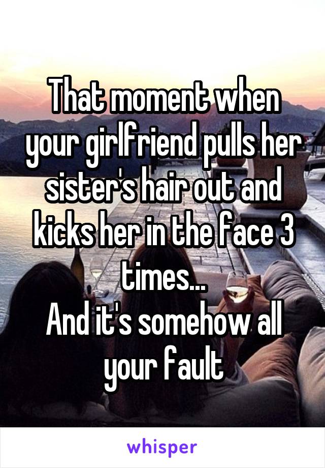 That moment when your girlfriend pulls her sister's hair out and kicks her in the face 3 times...
And it's somehow all your fault