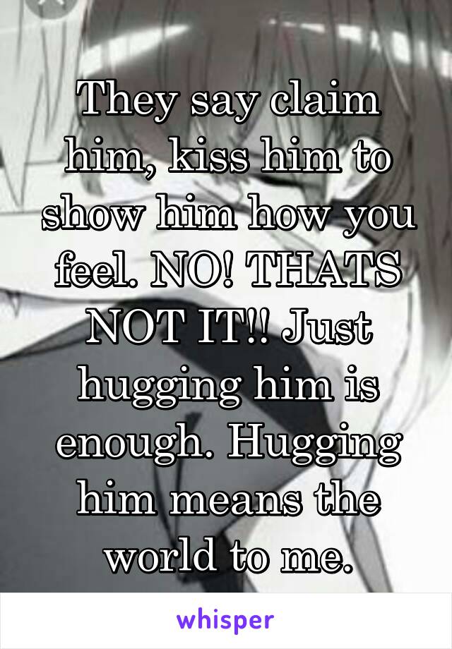 They say claim him, kiss him to show him how you feel. NO! THATS NOT IT!! Just hugging him is enough. Hugging him means the world to me.