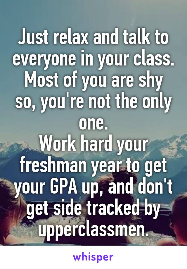 Just relax and talk to everyone in your class.
Most of you are shy so, you're not the only one.
Work hard your freshman year to get your GPA up, and don't get side tracked by upperclassmen.