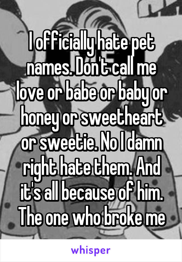 I officially hate pet names. Don't call me love or babe or baby or honey or sweetheart or sweetie. No I damn right hate them. And it's all because of him. The one who broke me