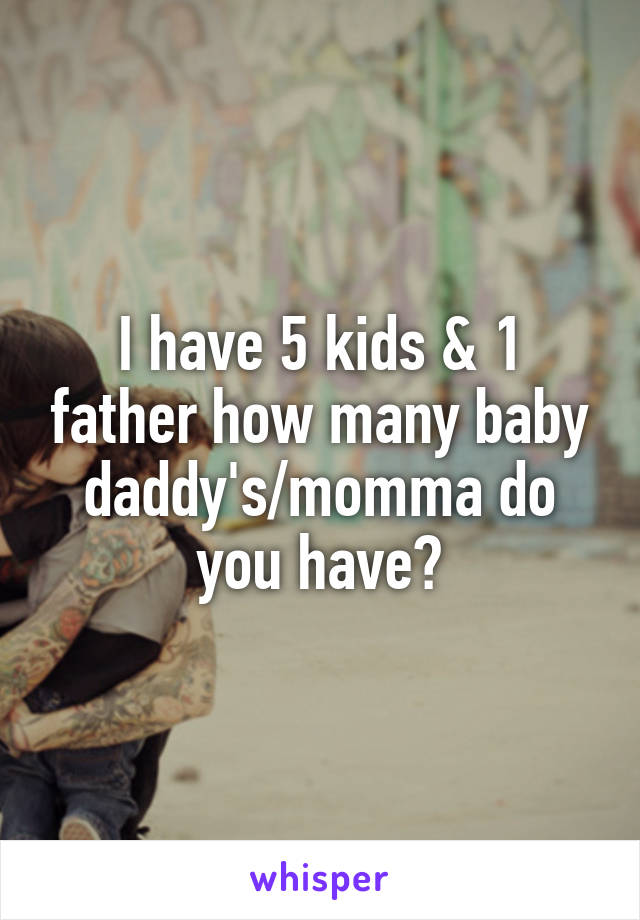 I have 5 kids & 1 father how many baby daddy's/momma do you have?