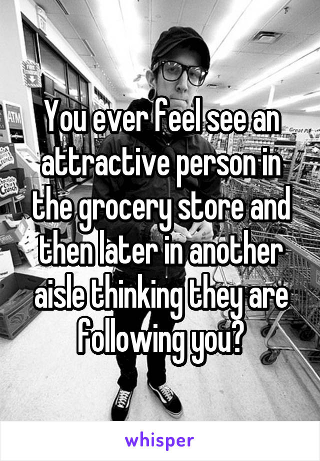 You ever feel see an attractive person in the grocery store and then later in another aisle thinking they are following you?