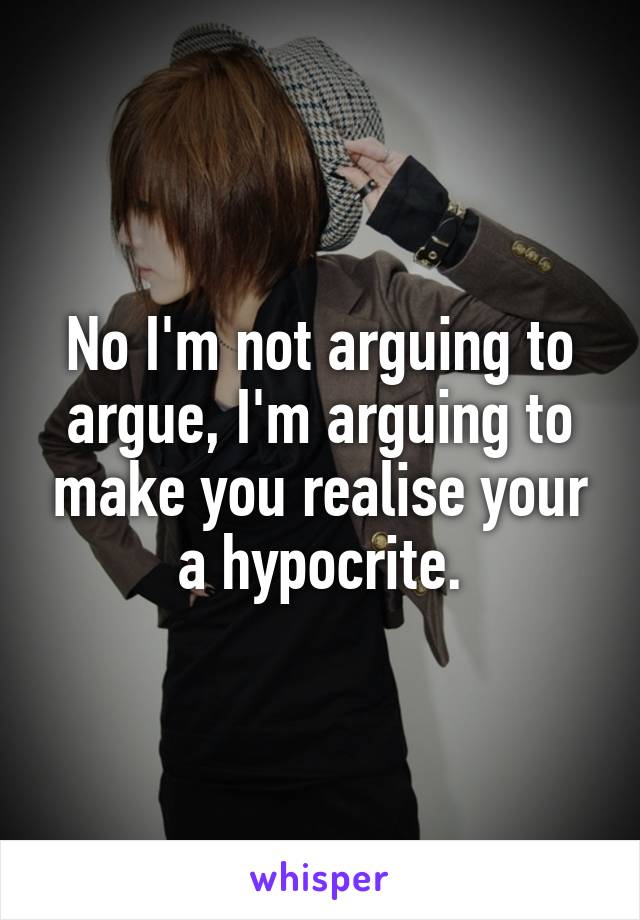 No I'm not arguing to argue, I'm arguing to make you realise your a hypocrite.