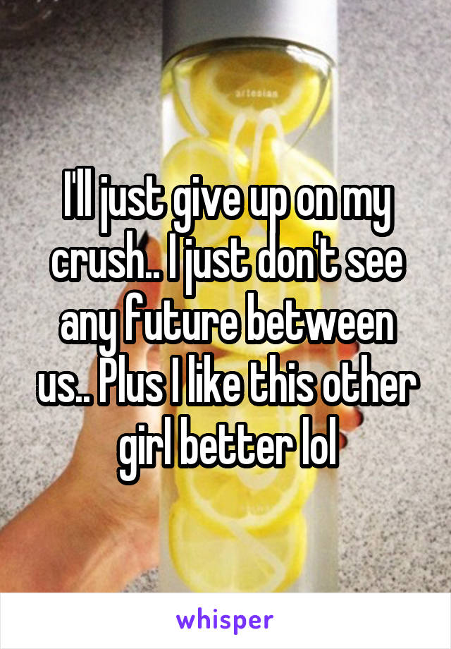 I'll just give up on my crush.. I just don't see any future between us.. Plus I like this other girl better lol