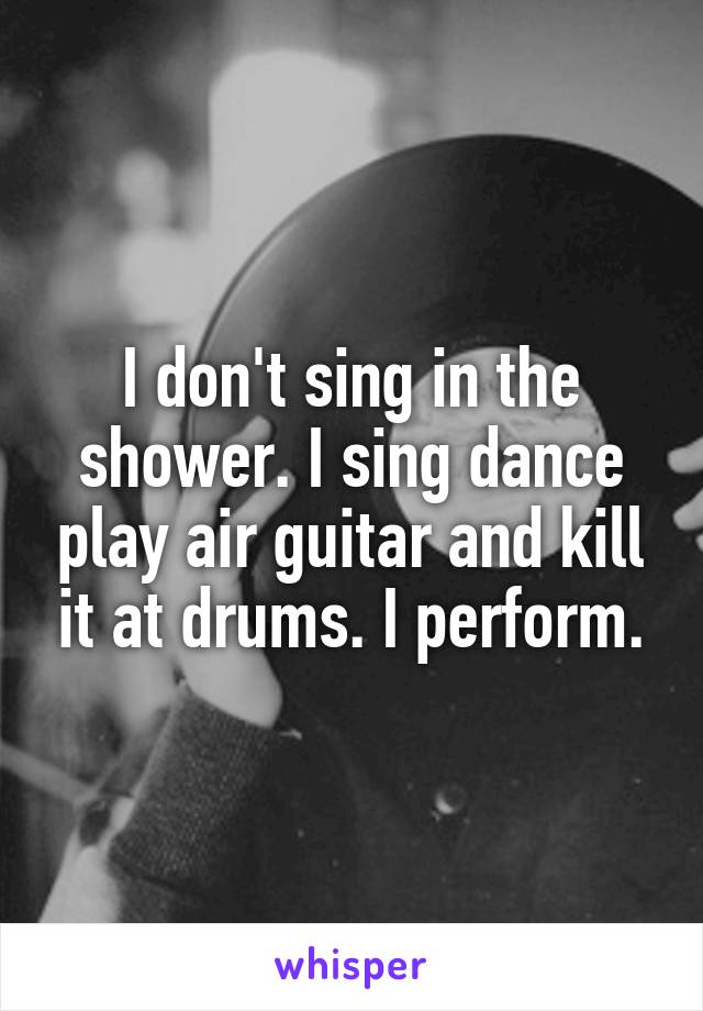 I don't sing in the shower. I sing dance play air guitar and kill it at drums. I perform.