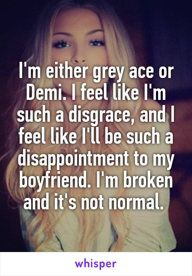 I'm either grey ace or Demi. I feel like I'm such a disgrace, and I feel like I'll be such a disappointment to my boyfriend. I'm broken and it's not normal. 