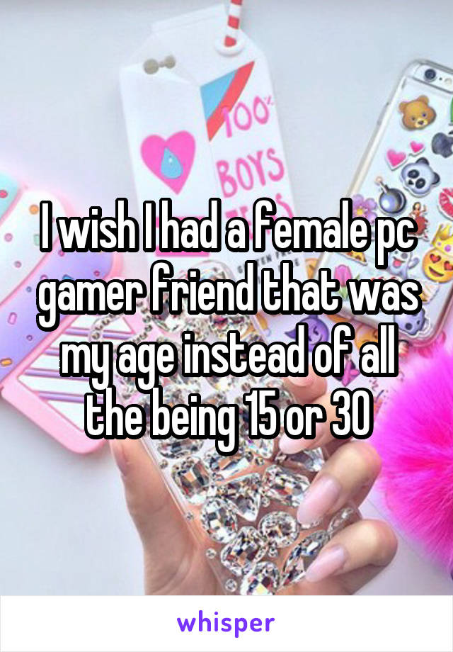 I wish I had a female pc gamer friend that was my age instead of all the being 15 or 30