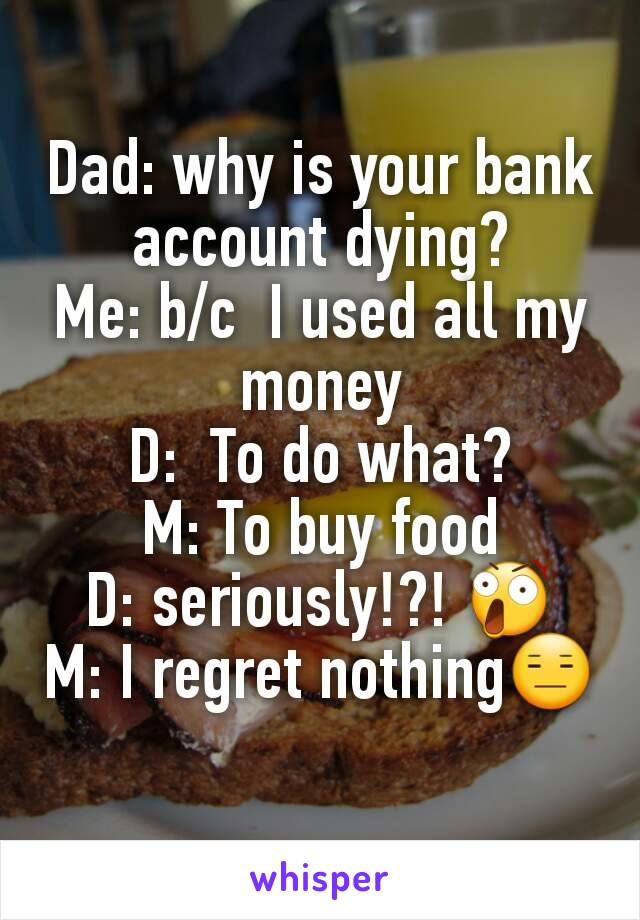 Dad: why is your bank account dying?
Me: b/c  I used all my money
D:  To do what?
M: To buy food
D: seriously!?! 😲
M: I regret nothing😑
