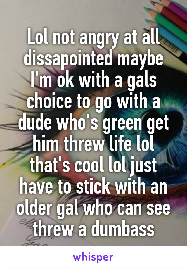 Lol not angry at all dissapointed maybe I'm ok with a gals choice to go with a dude who's green get him threw life lol that's cool lol just have to stick with an older gal who can see threw a dumbass