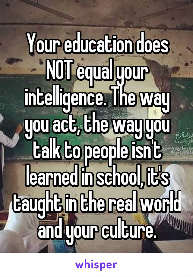 Your education does NOT equal your intelligence. The way you act, the way you talk to people isn't learned in school, it's taught in the real world and your culture.