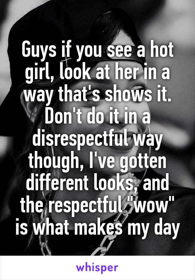 Guys if you see a hot girl, look at her in a way that's shows it. Don't do it in a disrespectful way though, I've gotten different looks, and the respectful "wow" is what makes my day