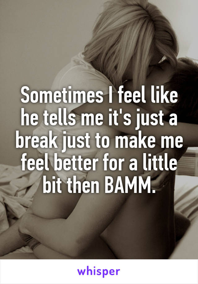 Sometimes I feel like he tells me it's just a break just to make me feel better for a little bit then BAMM.