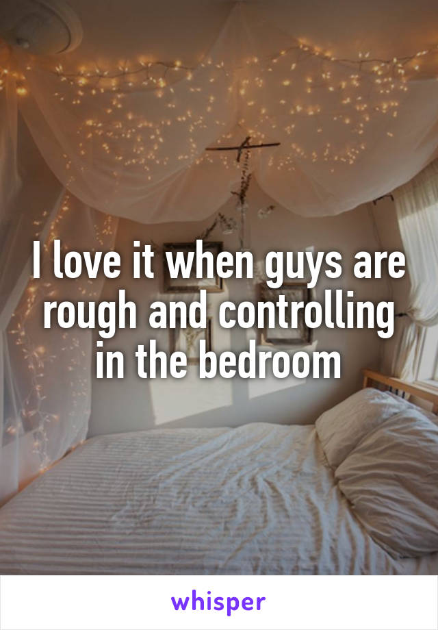 I love it when guys are rough and controlling in the bedroom