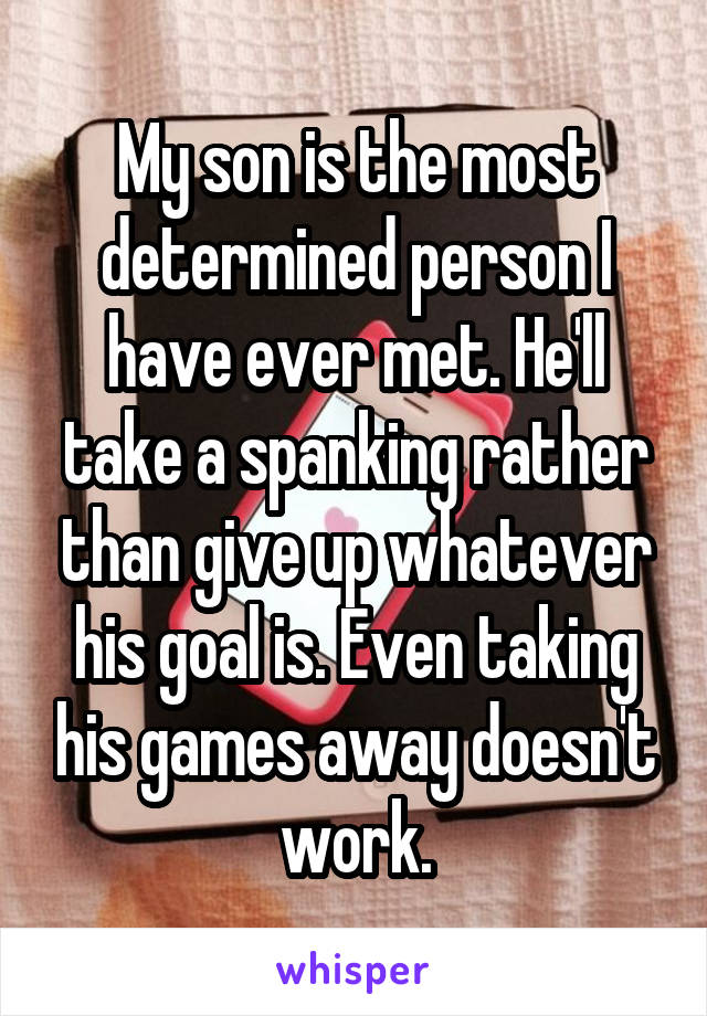 My son is the most determined person I have ever met. He'll take a spanking rather than give up whatever his goal is. Even taking his games away doesn't work.