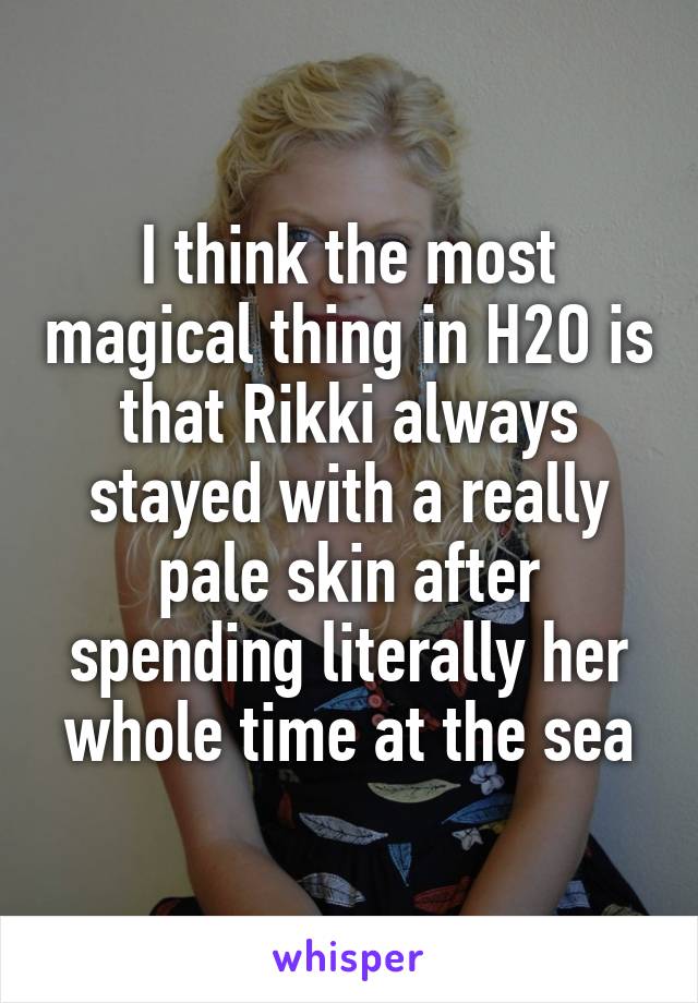 I think the most magical thing in H2O is that Rikki always stayed with a really pale skin after spending literally her whole time at the sea