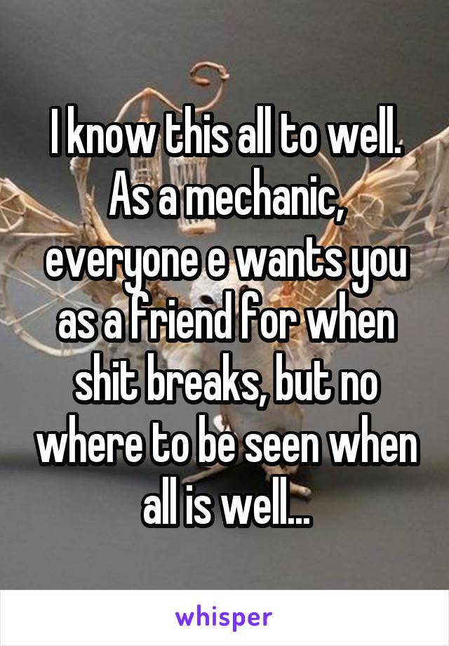 I know this all to well. As a mechanic, everyone e wants you as a friend for when shit breaks, but no where to be seen when all is well...