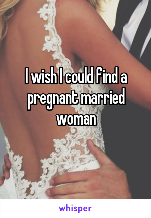 I wish I could find a pregnant married woman
