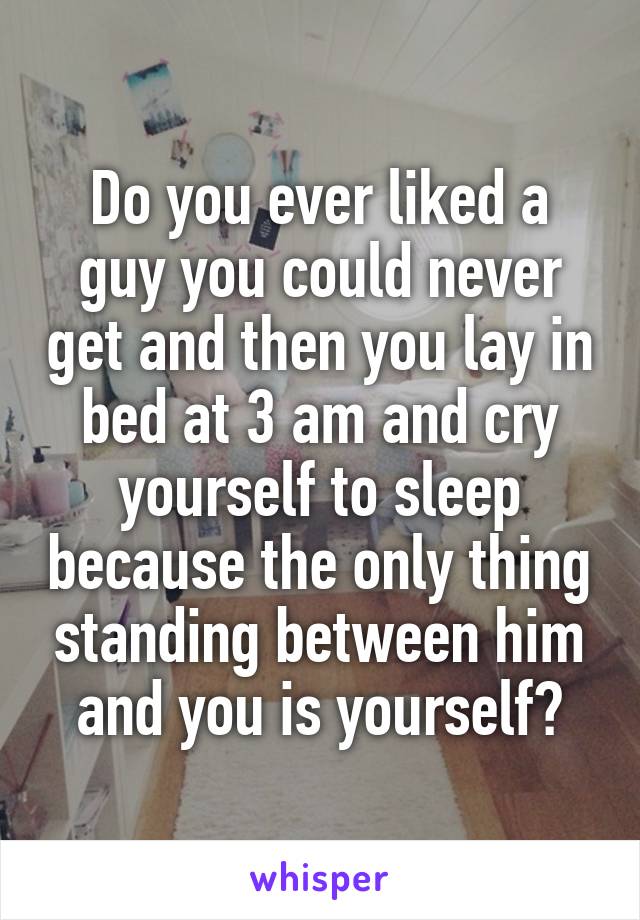 Do you ever liked a guy you could never get and then you lay in bed at 3 am and cry yourself to sleep because the only thing standing between him and you is yourself?