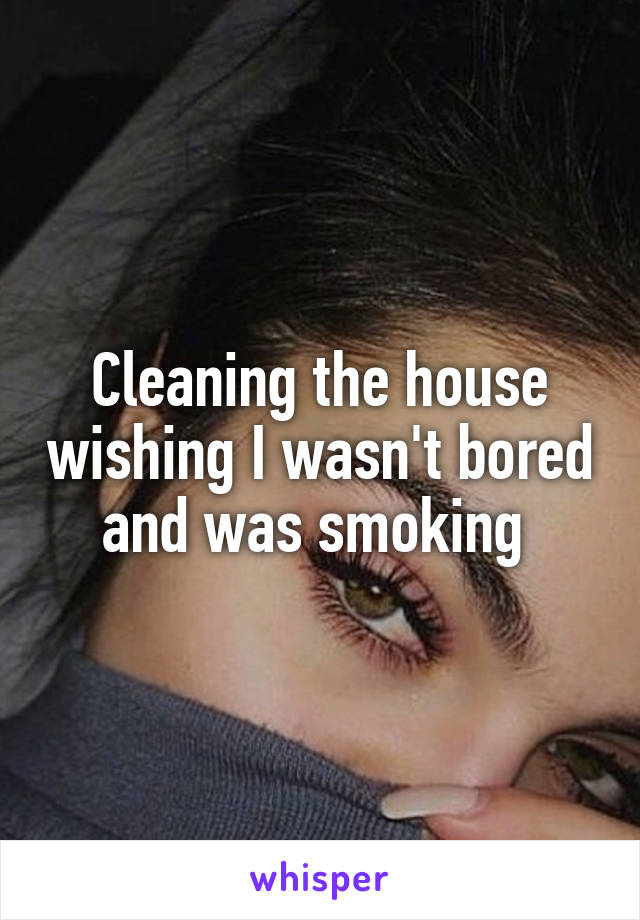 Cleaning the house wishing I wasn't bored and was smoking 