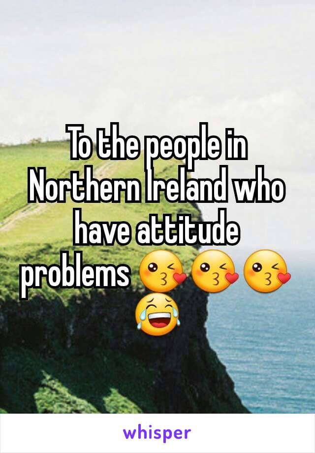 To the people in Northern Ireland who have attitude problems 😘😘😘 😂