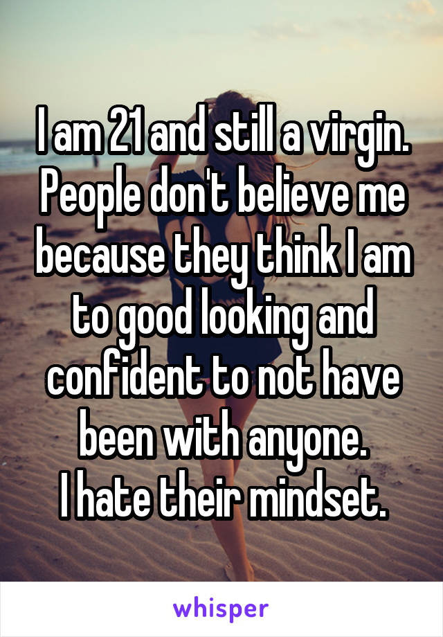 I am 21 and still a virgin. People don't believe me because they think I am to good looking and confident to not have been with anyone.
I hate their mindset.