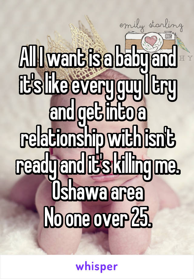 All I want is a baby and it's like every guy I try and get into a relationship with isn't ready and it's killing me.
Oshawa area
No one over 25.