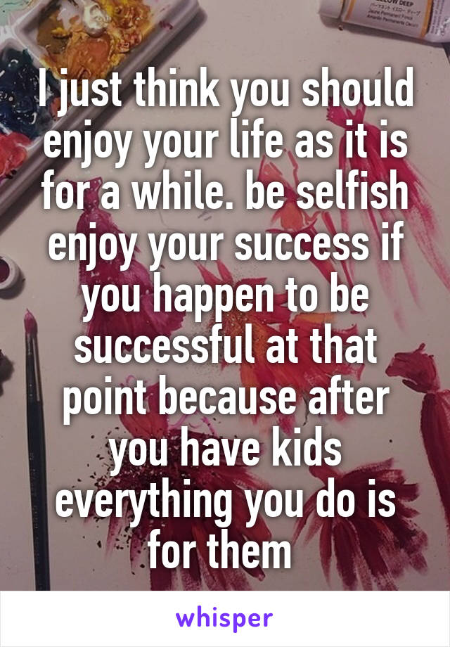 I just think you should enjoy your life as it is for a while. be selfish enjoy your success if you happen to be successful at that point because after you have kids everything you do is for them 