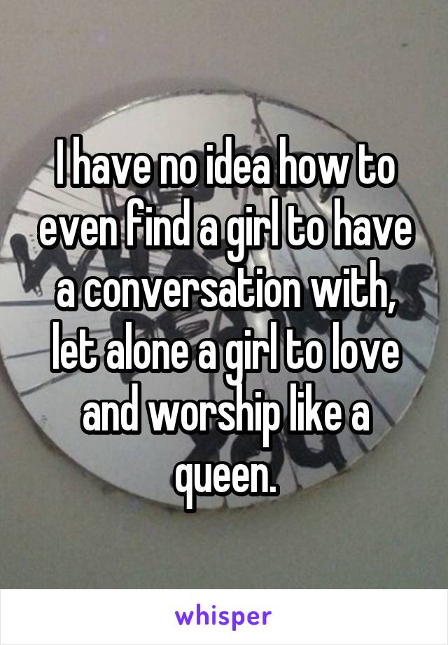 I have no idea how to even find a girl to have a conversation with, let alone a girl to love and worship like a queen.