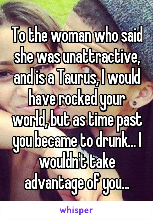 To the woman who said she was unattractive, and is a Taurus, I would have rocked your world, but as time past you became to drunk... I wouldn't take advantage of you...