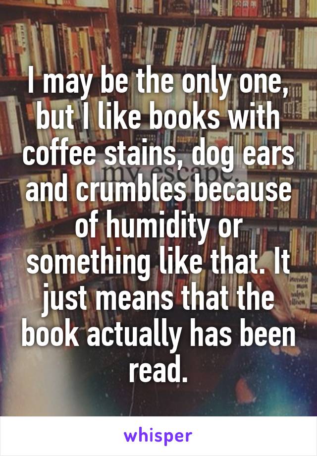 I may be the only one, but I like books with coffee stains, dog ears and crumbles because of humidity or something like that. It just means that the book actually has been read.