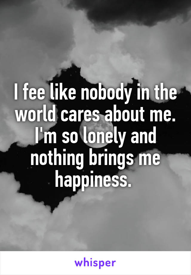 I fee like nobody in the world cares about me. I'm so lonely and nothing brings me happiness. 