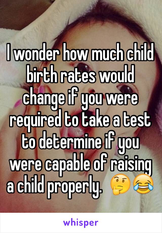 I wonder how much child birth rates would change if you were required to take a test to determine if you were capable of raising a child properly.  🤔😂