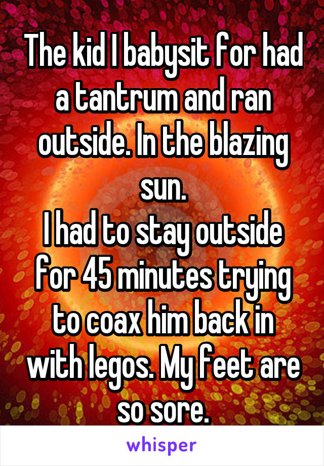 The kid I babysit for had a tantrum and ran outside. In the blazing sun.
I had to stay outside for 45 minutes trying to coax him back in with legos. My feet are so sore.