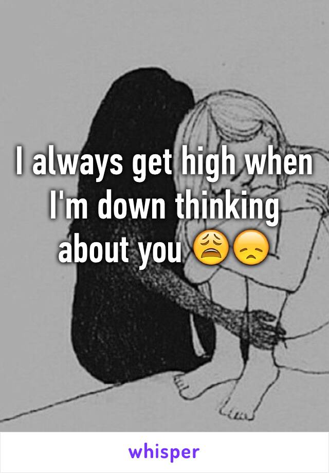 I always get high when I'm down thinking about you 😩😞