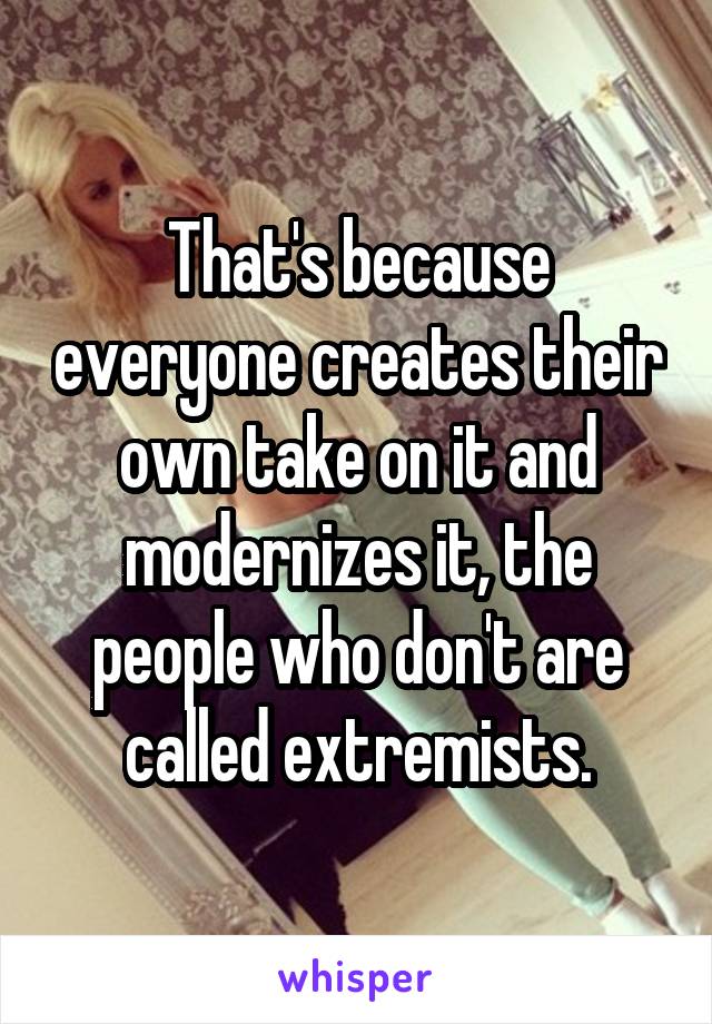 That's because everyone creates their own take on it and modernizes it, the people who don't are called extremists.