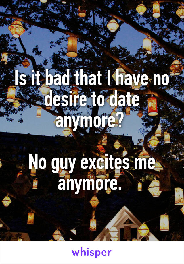 Is it bad that I have no desire to date anymore? 

No guy excites me anymore. 