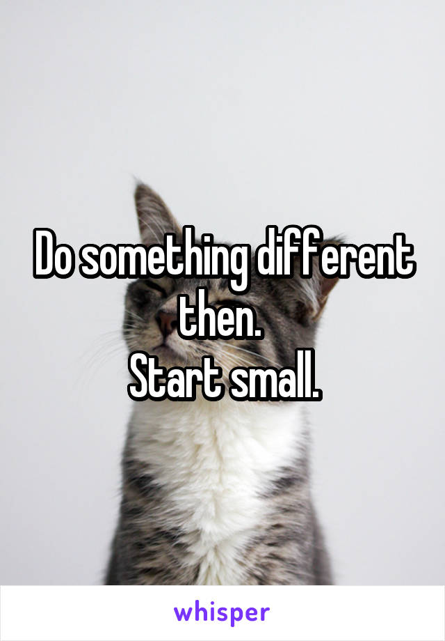 Do something different then. 
Start small.