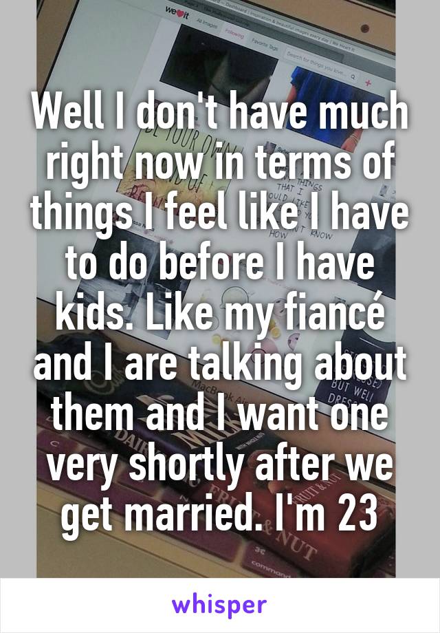 Well I don't have much right now in terms of things I feel like I have to do before I have kids. Like my fiancé and I are talking about them and I want one very shortly after we get married. I'm 23